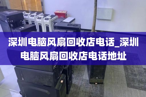 深圳电脑风扇回收店电话_深圳电脑风扇回收店电话地址