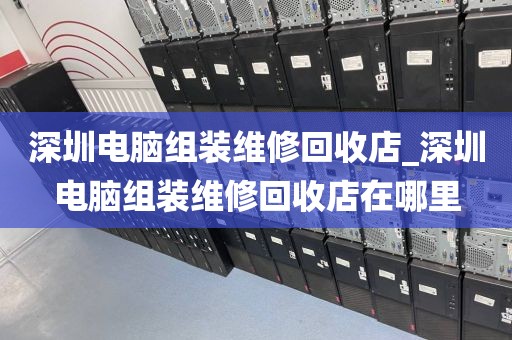 深圳电脑组装维修回收店_深圳电脑组装维修回收店在哪里