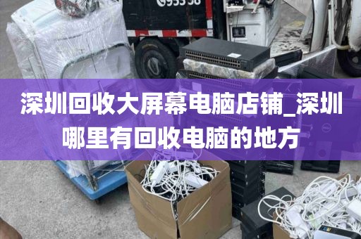 深圳回收大屏幕电脑店铺_深圳哪里有回收电脑的地方