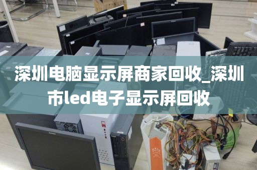 深圳电脑显示屏商家回收_深圳市led电子显示屏回收