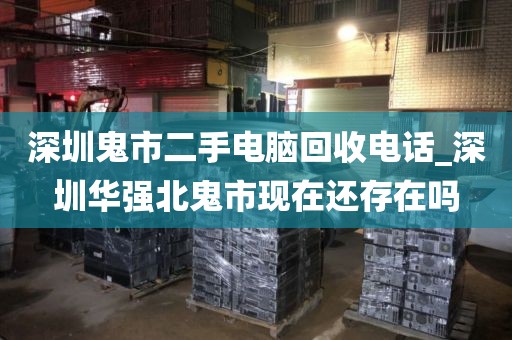 深圳鬼市二手电脑回收电话_深圳华强北鬼市现在还存在吗