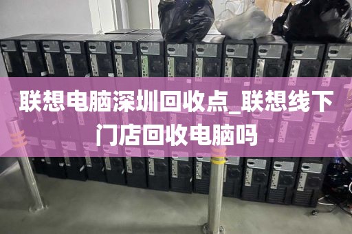 联想电脑深圳回收点_联想线下门店回收电脑吗