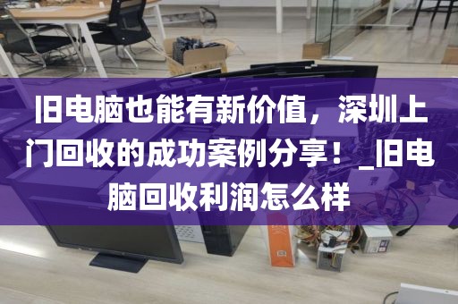 旧电脑也能有新价值，深圳上门回收的成功案例分享！_旧电脑回收利润怎么样