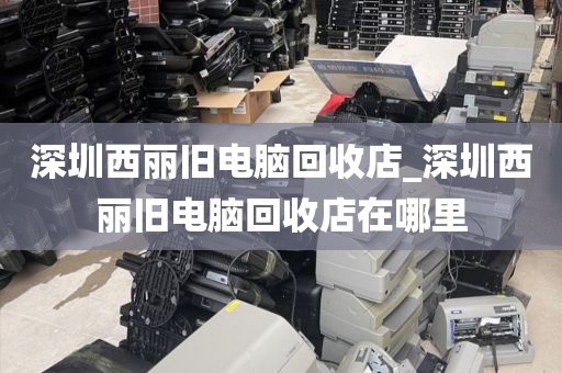 深圳西丽旧电脑回收店_深圳西丽旧电脑回收店在哪里