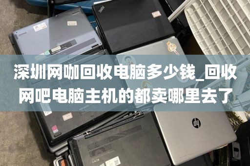 深圳网咖回收电脑多少钱_回收网吧电脑主机的都卖哪里去了